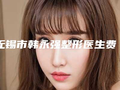 无锡市韩永强整形医生费用表明细官方一览