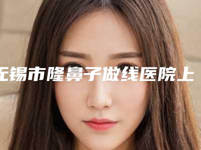 无锡市隆鼻子做线医院上榜公立私立都有_有你喜欢的吗-无锡市隆鼻子做线整形医院
