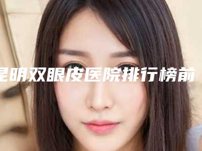 昆明双眼皮医院排行榜前四口碑盘点,昆明哪个医院做双眼皮好