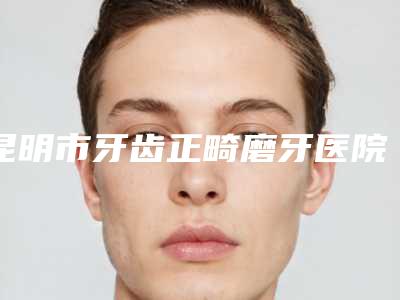 昆明市牙齿正畸磨牙医院在榜名单前十佳名单公开(昆明市牙齿正畸磨牙口腔医院脱颖而出)