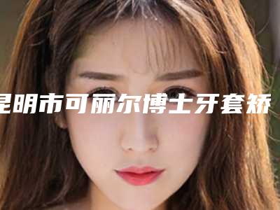 昆明市可丽尔博士牙套矫正医院排名前十位名单收藏(昆明市可丽尔博士牙套矫正口腔医院技术实力深受好评)