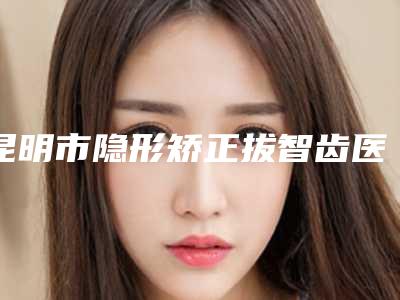 昆明市隐形矫正拔智齿医院哪里强(晋宁市第二人民医院口腔科圈内大拿)