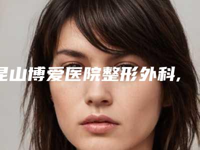 昆山博爱医院整形外科,昆山颜气美容诊所人气医生PK