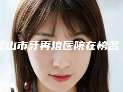 昆山市牙再植医院在榜名单十强实力测评(昆山市牙再植口腔医院口碑价格一一展示)