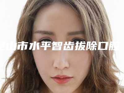昆山市水平智齿拔除口腔医生在榜名单top10强知名更新-昆山市水平智齿拔除医生业内数一数二