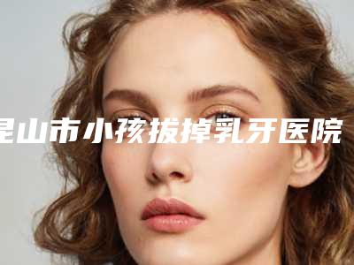 昆山市小孩拔掉乳牙医院排名给您最佳的体验(昆山市小孩拔掉乳牙口腔医院正规有名气)