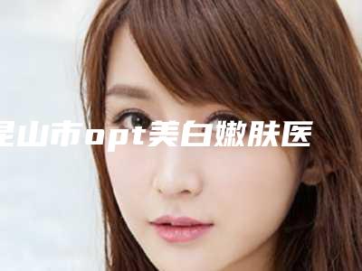 昆山市opt美白嫩肤医院上榜名单技术放心有保障(昆山市opt美白嫩肤整形医院)