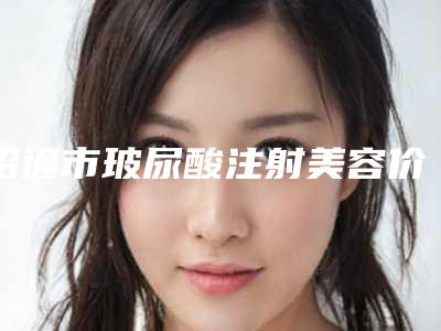昭通市玻尿酸注射美容价目表清单公示-均价玻尿酸注射美容10023元