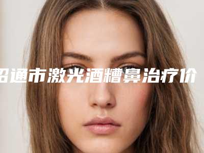 昭通市激光酒糟鼻治疗价格价位表好不好(2025年均价为:18120元)