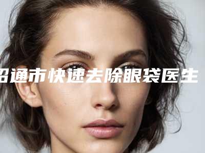 昭通市快速去除眼袋医生排名榜前十位爆料-昭通市吴凤枝整形医生实力圈粉无数
