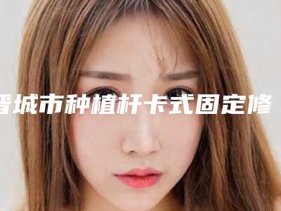 晋城市种植杆卡式固定修复价格(费用)清单优惠官方放送-晋城市种植杆卡式固定修复价格