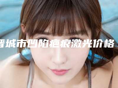 晋城市凹陷疤痕激光价格表(费用)一览价目(格)表2025-近8个月均价为1107元