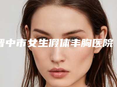 晋中市女生假体丰胸医院上榜清单深受喜爱-晋中市女生假体丰胸整形医院