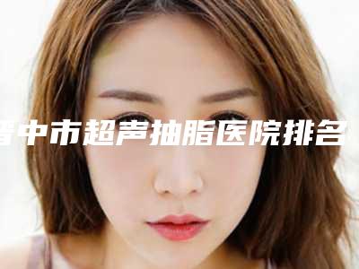 晋中市超声抽脂医院排名前十名横评-晋中美丽韩整形美容门诊部广受网友好评_