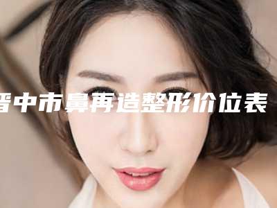 晋中市鼻再造整形价位表正规吗一览-晋中市鼻再造整形费用和优点