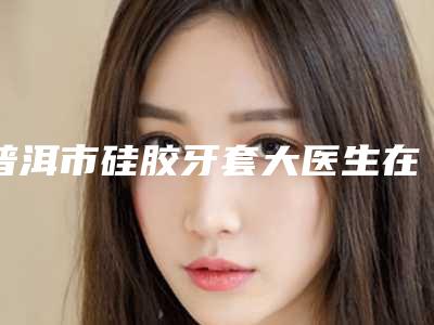 普洱市硅胶牙套大医生在榜清单top10权威梳理-普洱市文小燕口腔医生