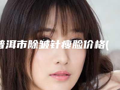 普洱市除皱针瘦脸价格(费用)清单优惠巨献-普洱市除皱针瘦脸价格行情
