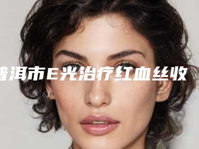普洱市E光治疗红血丝收费明细2025在线参考(E光治疗红血丝均价为:3799元)