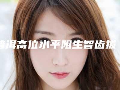 普洱高位水平阻生智齿拔除会有哪些后遗症呢