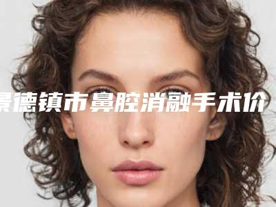 景德镇市鼻腔消融手术价格(费用)清单热曝光-景德镇市鼻腔消融手术手术大概价位