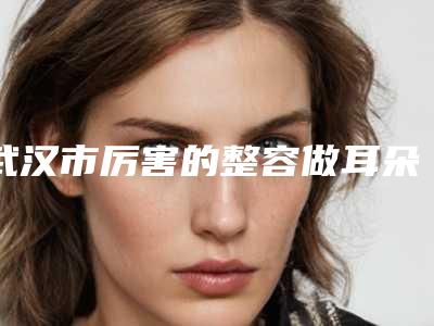 武汉市厉害的整容做耳朵医生(张红医生在榜内)