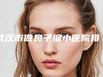武汉市做鼻子缩小医院排名榜测评7个实力高低-武汉市做鼻子缩小整形医院