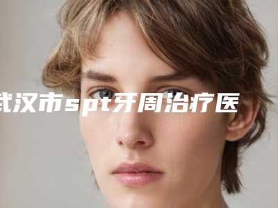 武汉市spt牙周治疗医院在榜名单前十强一览表发布(武汉吉瑞尔口腔实力坐诊)