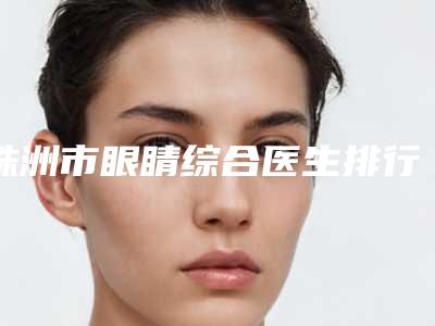 株洲市眼睛综合医生排行前五前三_用户福利查收-株洲市眼睛综合整形医生