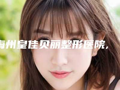 梅州皇佳贝丽整形医院,梅州诺丽医疗美容哪家更便宜价目表PK