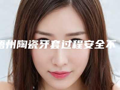 梧州陶瓷牙套过程安全不安全,梧州陶瓷牙套怎么保证安全