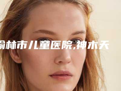 榆林市儿童医院,神木天阙医疗美容诊所技术PK哪家好