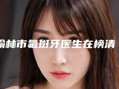 榆林市氟斑牙医生在榜清单网友赞不绝口-榆林市高宇口腔医生