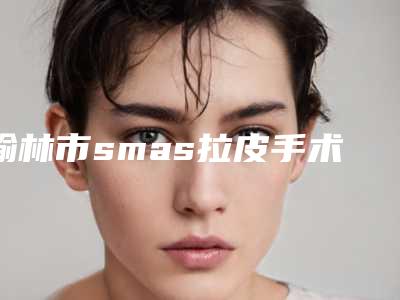 榆林市smas拉皮手术价格(收费标准)2025版医生公示(smas拉皮手术均价为:60962元)