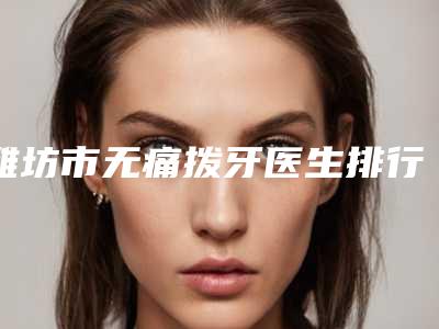 潍坊市无痛拨牙医生排行前十佳深度评判-潍坊市无痛拨牙口腔医生