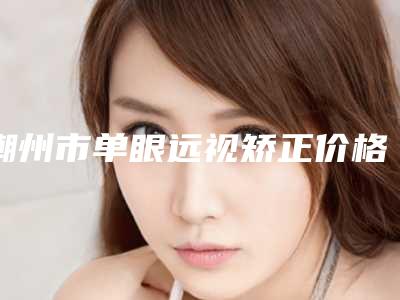 潮州市单眼远视矫正价格收费表2025详细曝光-潮州市单眼远视矫正整形费用一般要多少