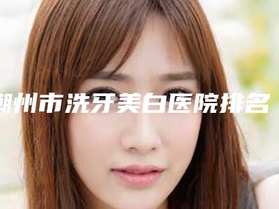 潮州市洗牙美白医院排名榜前十名排行公布(潮州市洗牙美白口腔医院口碑技术不分伯仲)