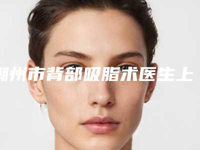 潮州市背部吸脂术医生上榜名单前十位正规的千万别错过-陈运祥整形医生