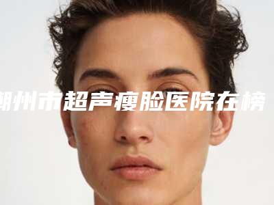 潮州市超声瘦脸医院在榜名单网友口碑推荐,值得收藏(潮州市中心医院综合实力强不强)