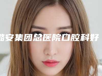 潞安集团总医院口腔科好吗-价目表2025预览