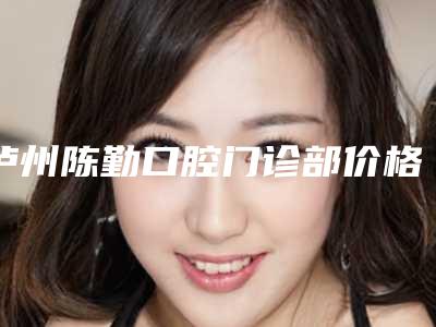 泸州陈勤口腔门诊部价格(价目)2025版特惠来袭-牵引牙齿矫正大概需要费用是多少钱
