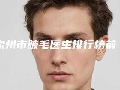 泉州市腋毛医生排行榜前十强新版发布-郑伟龙医生实力不凡值得选