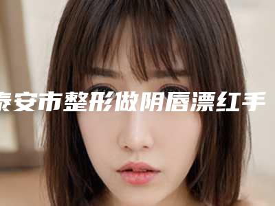 泰安市整形做阴唇漂红手术医院-新泰市侨艺外科美容诊所全新盘点
