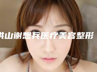 洪山谢想兵医疗美容整形诊所价格(费用)清单人气2025新编一览附韩式吸脂手术案例