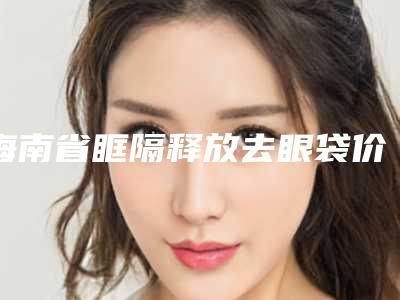 海南省眶隔释放去眼袋价格表(价目)发布-海南省眶隔释放去眼袋均价为1839元