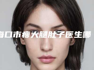 海口市瘦大腿肚子医生哪个技术好-崔曦文整形医生口碑价格出炉