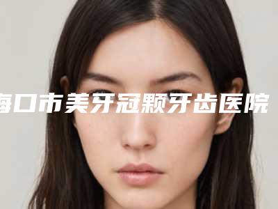海口市美牙冠颗牙齿医院排行榜前五_前三_选它选它选它(海口市美牙冠颗牙齿口腔医院实力圈粉无数)