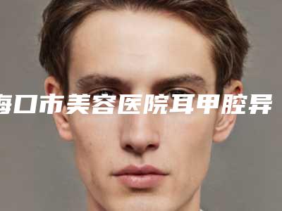 海口市美容医院耳甲腔异常突起畸形-海南海沪宁医学美容门诊部专家个个是技术流