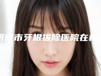 济南市牙根拔除医院在榜清单强榜前十强提前出炉(济南市牙根拔除口腔医院实力领衔(附价格表))