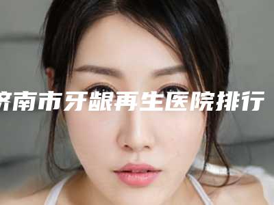 济南市牙龈再生医院排行前十强名单整合(百姓口腔五强医美实力不小看)