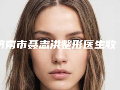 济南市聂志洪整形医生收费明细参考公开